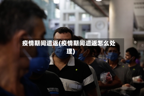 疫情期间遣返(疫情期间遣返怎么处理)-第3张图片